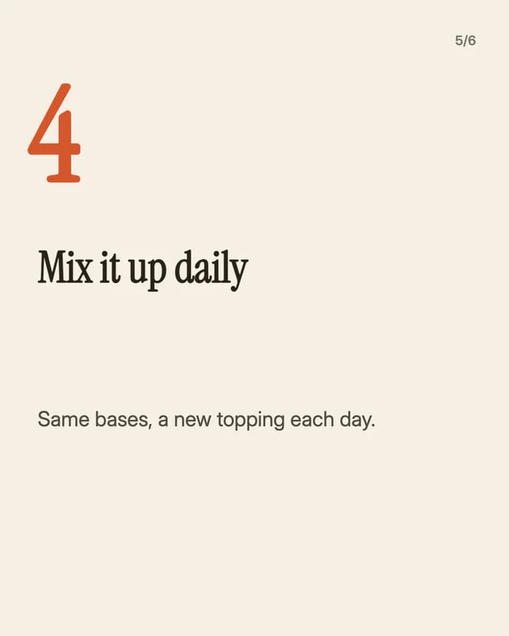 Slide 5: Mix it up daily Same bases, a new topping each day.